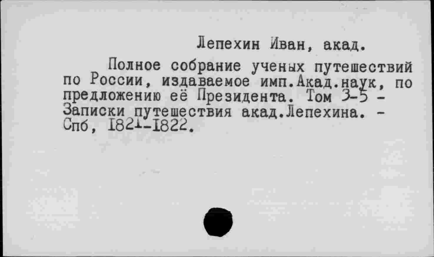 ﻿Лепехин Иван, акад.
Полное собрание ученых путешествий по России, издаваемое имп.Акад.наук, по предложению её Президента. Том 3-5 -Записки путешествия акад.Лепехина. -Спб, 1831-1823.